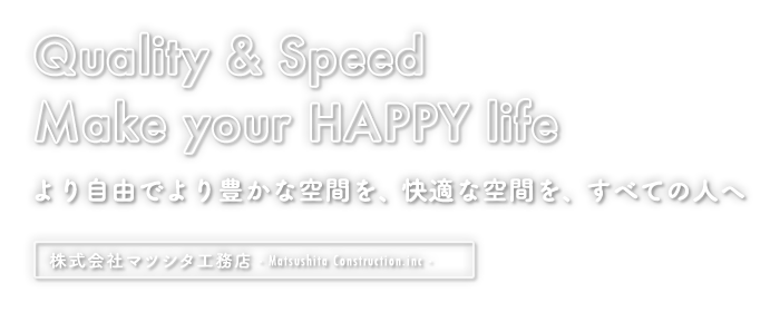 Quality & Speed Make your HAPPY life より自由でより豊かな空間を、快適な空間を、すべての人へ｜株式会社マツシタ工務店  - Matsushita Construction Co., Ltd. -